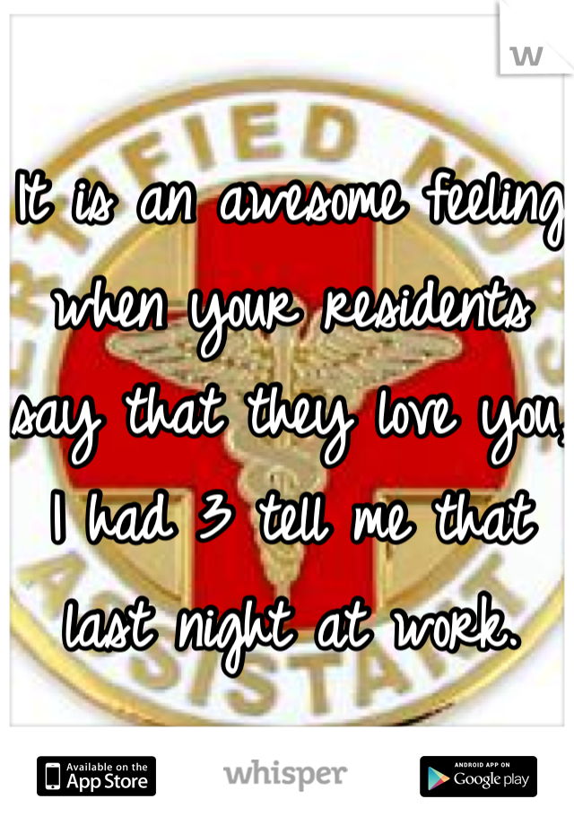 It is an awesome feeling when your residents say that they love you, I had 3 tell me that last night at work.