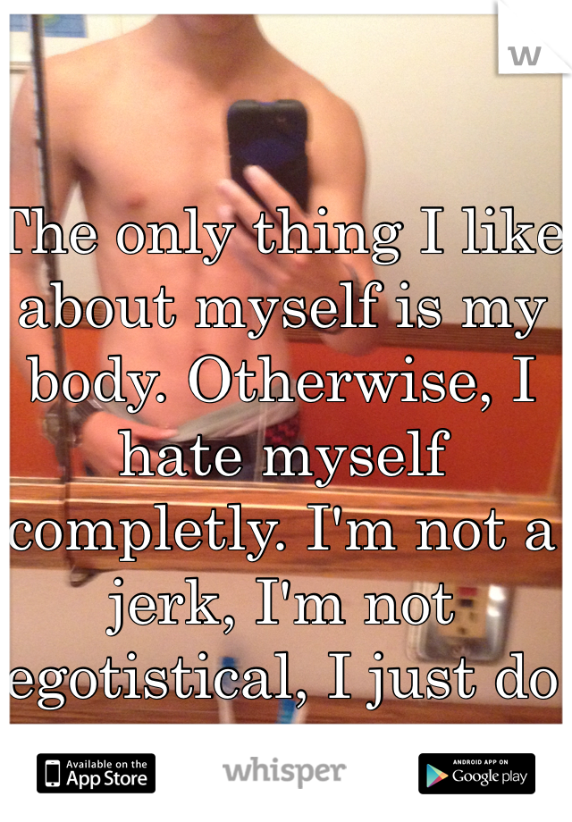The only thing I like about myself is my body. Otherwise, I hate myself completly. I'm not a jerk, I'm not egotistical, I just do