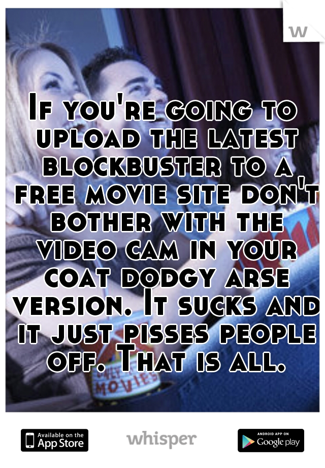 If you're going to upload the latest blockbuster to a free movie site don't bother with the video cam in your coat dodgy arse version. It sucks and it just pisses people off. That is all.