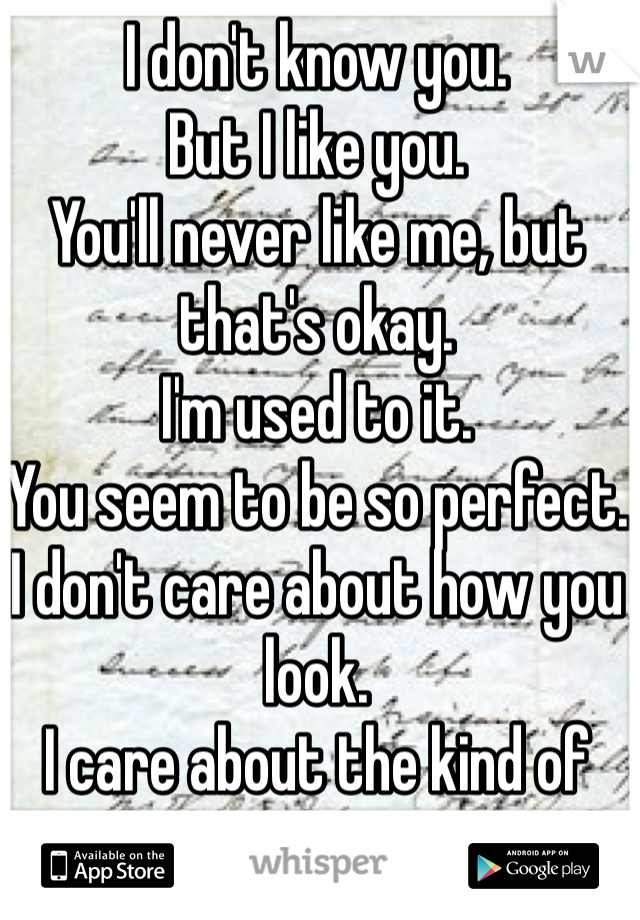 I don't know you.
But I like you.
You'll never like me, but that's okay.
I'm used to it.
You seem to be so perfect.
I don't care about how you look.
I care about the kind of person you are.
Im sorry. 
I really am.
