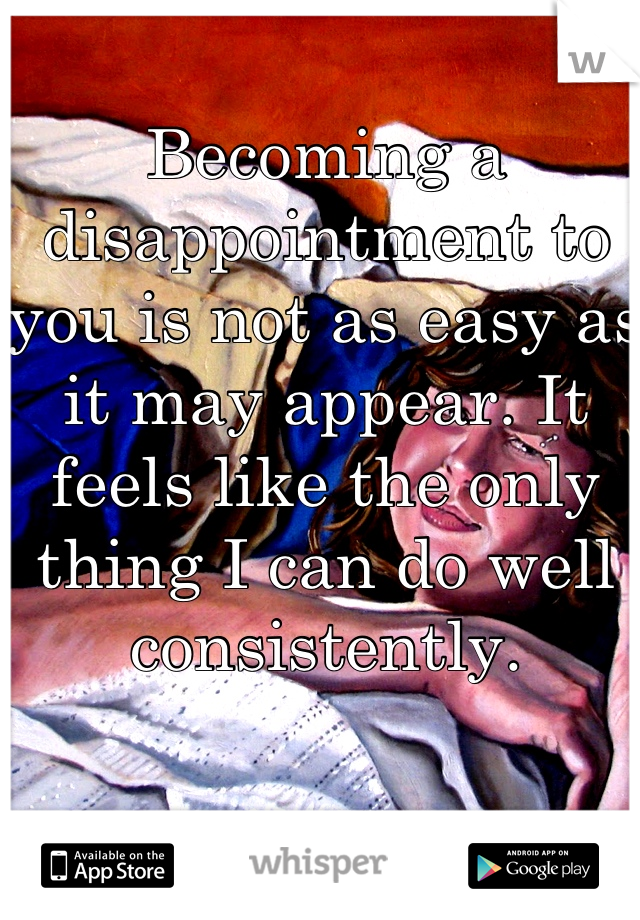 Becoming a disappointment to you is not as easy as it may appear. It feels like the only thing I can do well consistently.