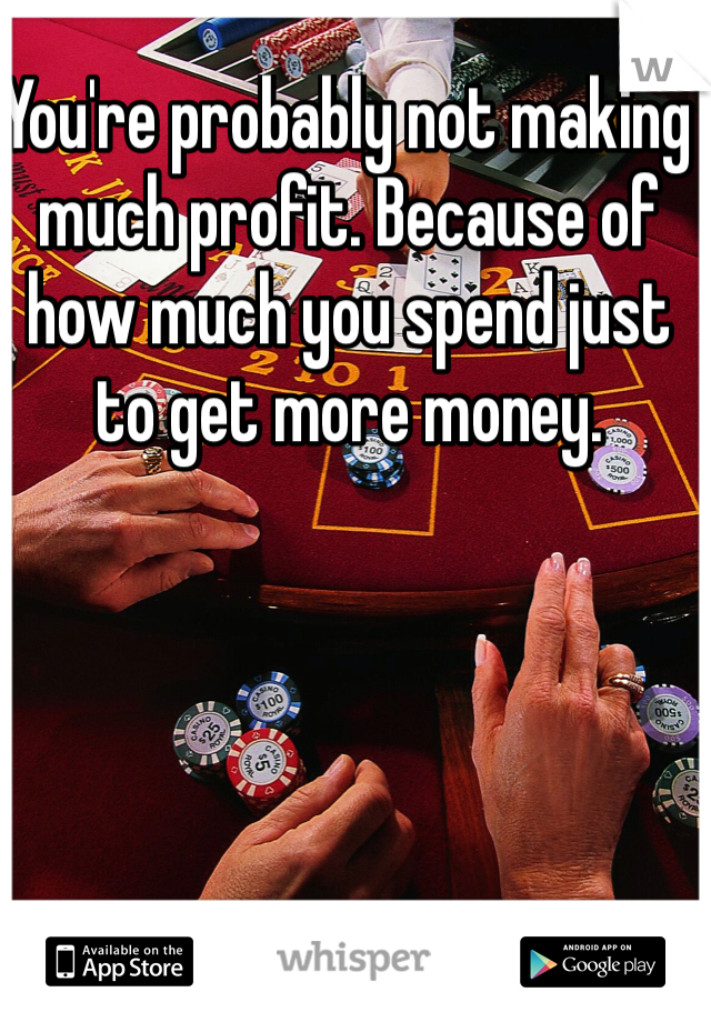 You're probably not making much profit. Because of how much you spend just to get more money. 