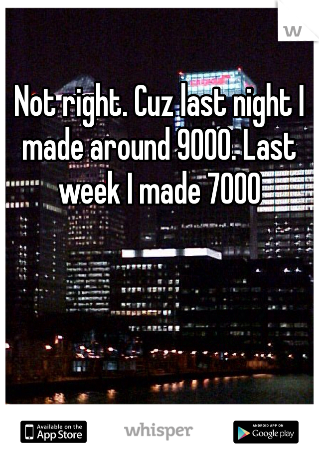 Not right. Cuz last night I made around 9000. Last week I made 7000