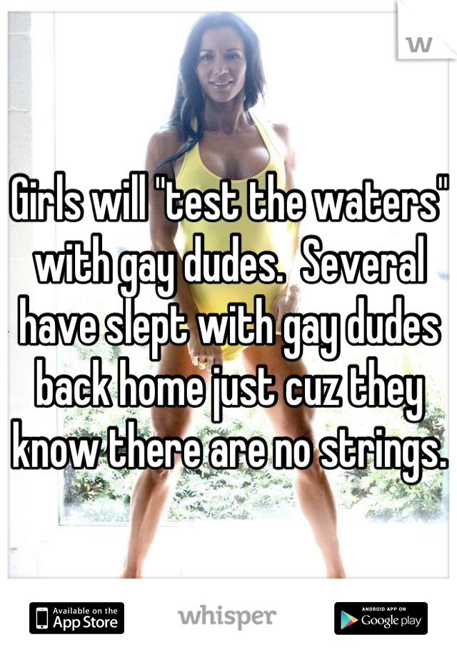 Girls will "test the waters" with gay dudes.  Several have slept with gay dudes back home just cuz they know there are no strings.  