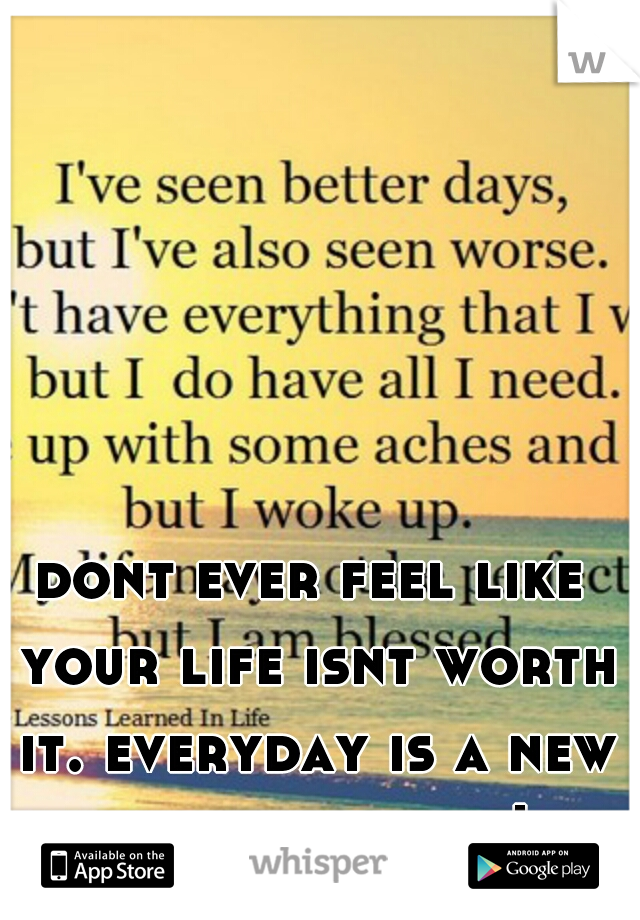 dont ever feel like your life isnt worth it. everyday is a new day. live it up!