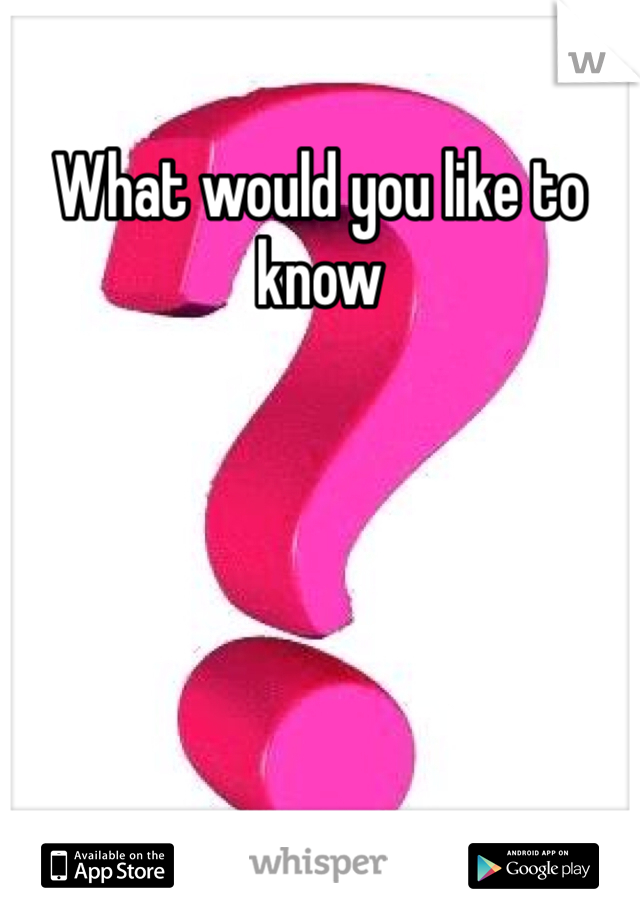 What would you like to know