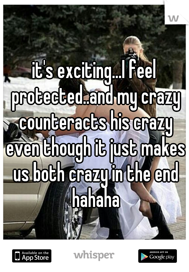 it's exciting...I feel protected..and my crazy counteracts his crazy even though it just makes us both crazy in the end hahaha