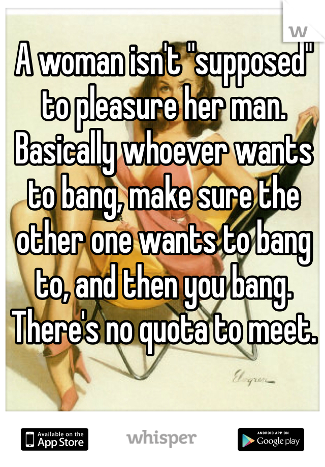 A woman isn't "supposed" to pleasure her man. 
Basically whoever wants to bang, make sure the other one wants to bang to, and then you bang. 
There's no quota to meet. 
