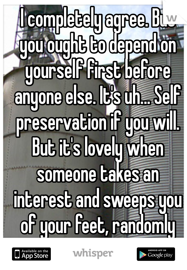 I completely agree. But you ought to depend on yourself first before anyone else. It's uh... Self preservation if you will.
But it's lovely when someone takes an interest and sweeps you of your feet, randomly And once In a while :)