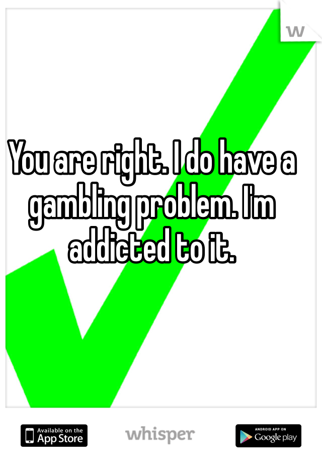 You are right. I do have a gambling problem. I'm addicted to it. 