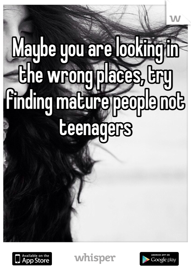 Maybe you are looking in the wrong places, try finding mature people not teenagers