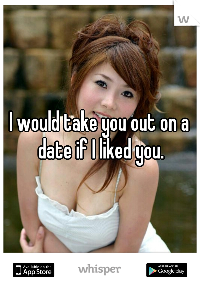 I would take you out on a date if I liked you.