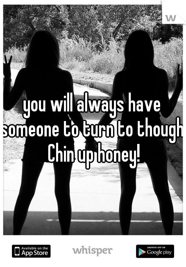 you will always have someone to turn to though. Chin up honey!