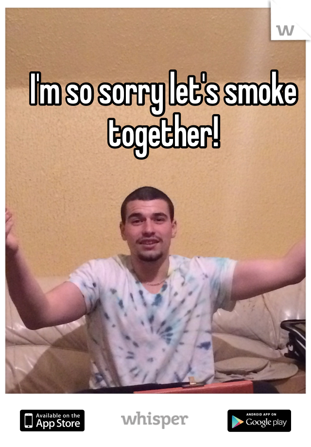 I'm so sorry let's smoke together! 