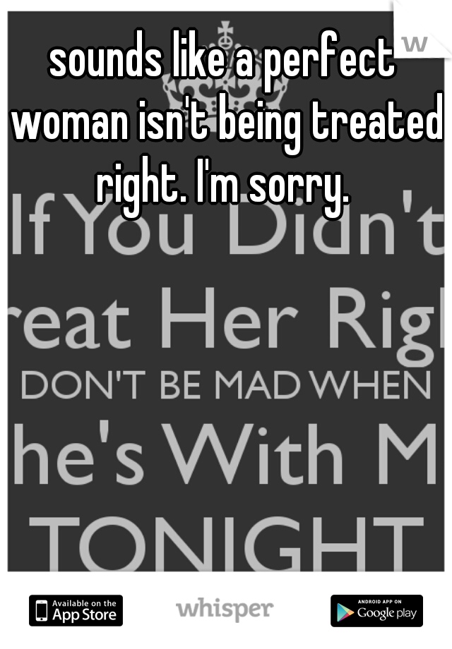 sounds like a perfect woman isn't being treated right. I'm sorry. 