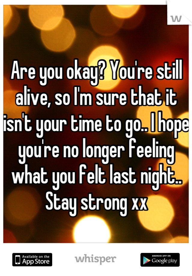 Are you okay? You're still alive, so I'm sure that it isn't your time to go.. I hope you're no longer feeling what you felt last night.. Stay strong xx