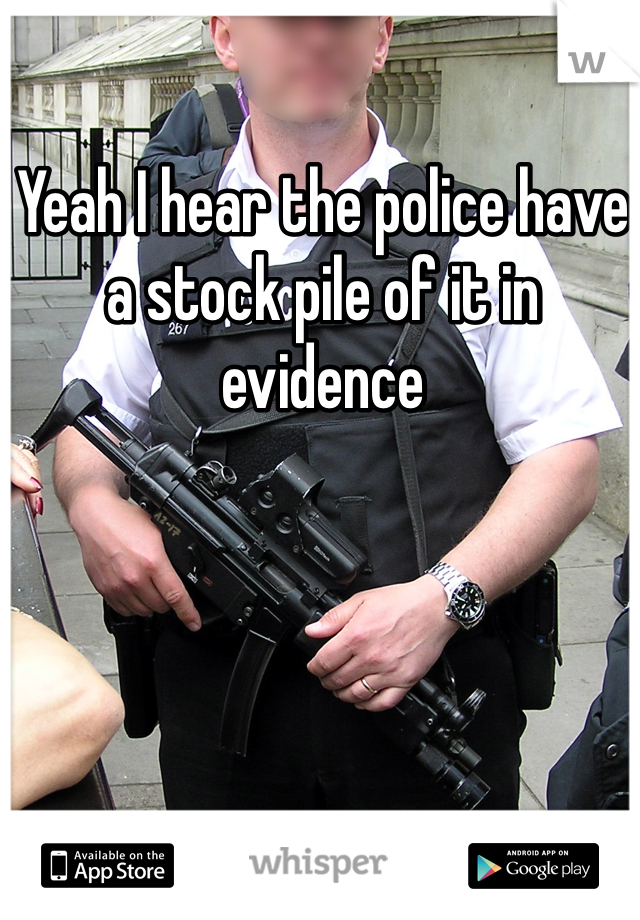 Yeah I hear the police have a stock pile of it in evidence