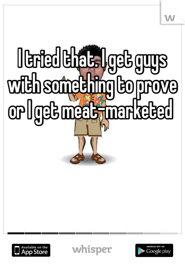 I tried that. I get guys with something to prove or I get meat-marketed 