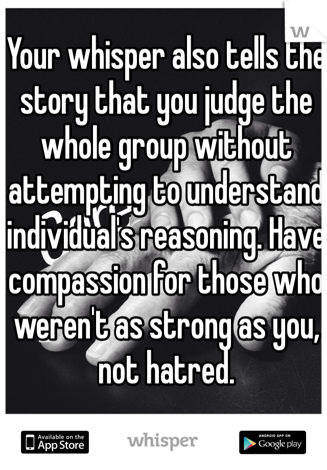 Your whisper also tells the story that you judge the whole group without attempting to understand individual's reasoning. Have compassion for those who weren't as strong as you, not hatred. 