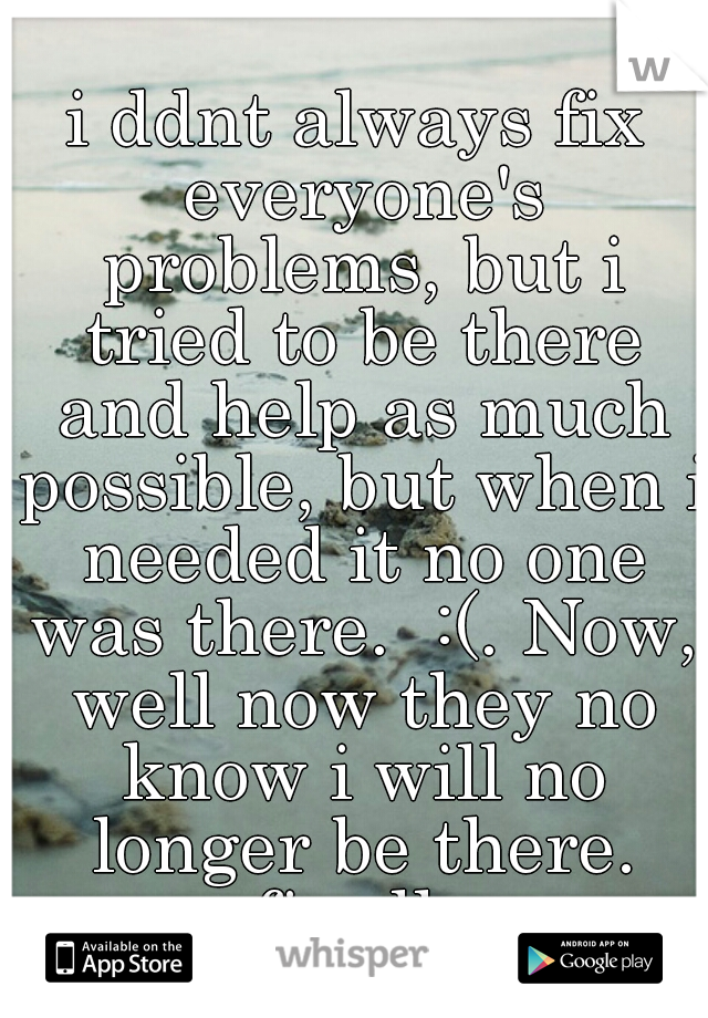 i ddnt always fix everyone's problems, but i tried to be there and help as much possible, but when i needed it no one was there.  :(. Now, well now they no know i will no longer be there. finally