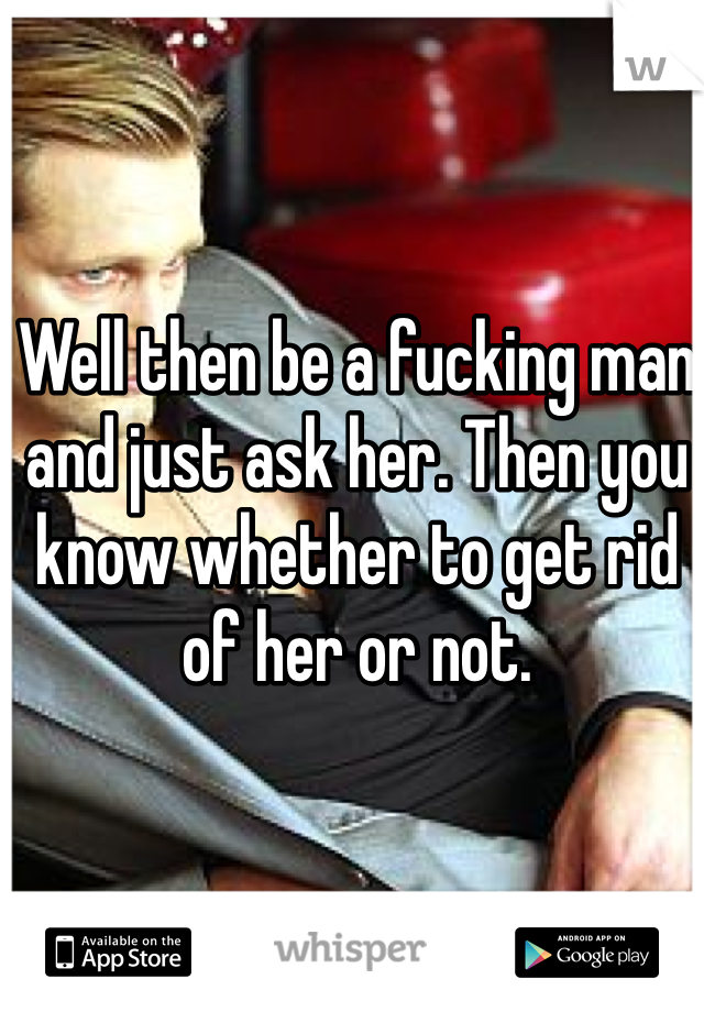 Well then be a fucking man and just ask her. Then you know whether to get rid of her or not. 