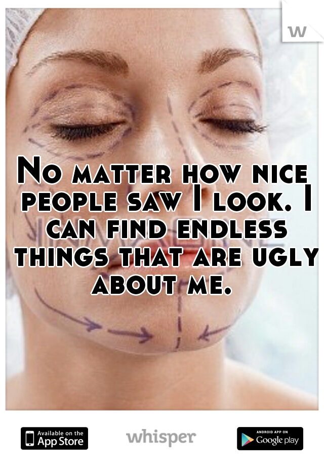 No matter how nice people saw I look. I can find endless things that are ugly about me. 