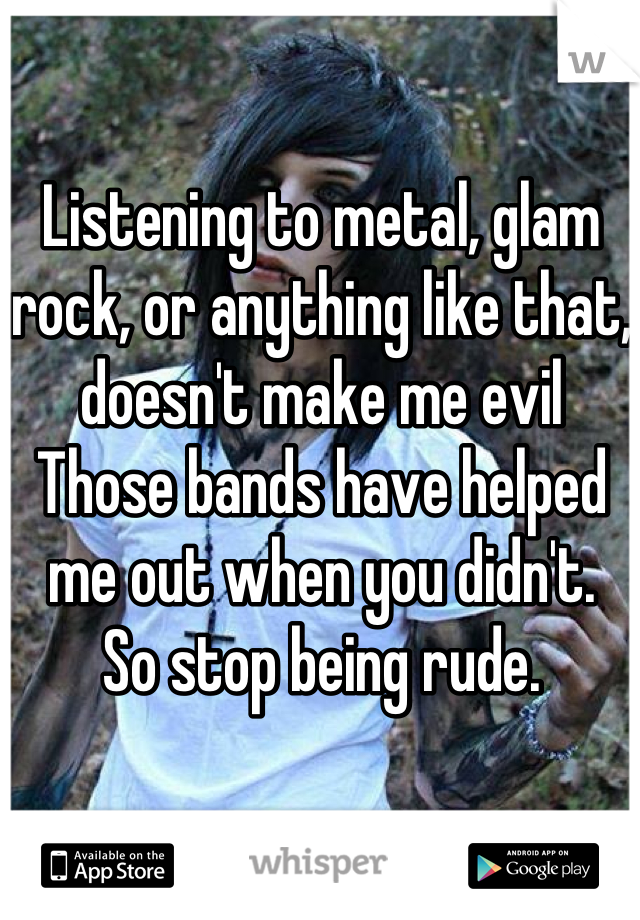 Listening to metal, glam rock, or anything like that, doesn't make me evil
Those bands have helped me out when you didn't.
So stop being rude.