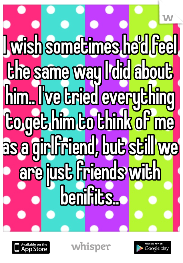 I wish sometimes he'd feel the same way I did about him.. I've tried everything to get him to think of me as a girlfriend, but still we are just friends with benifits..