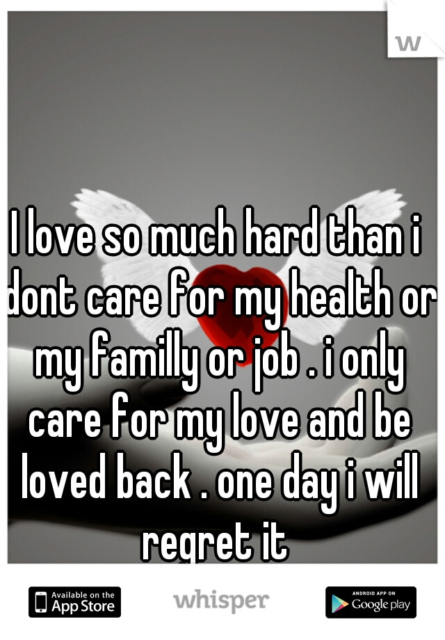 I love so much hard than i dont care for my health or my familly or job . i only care for my love and be loved back . one day i will regret it 