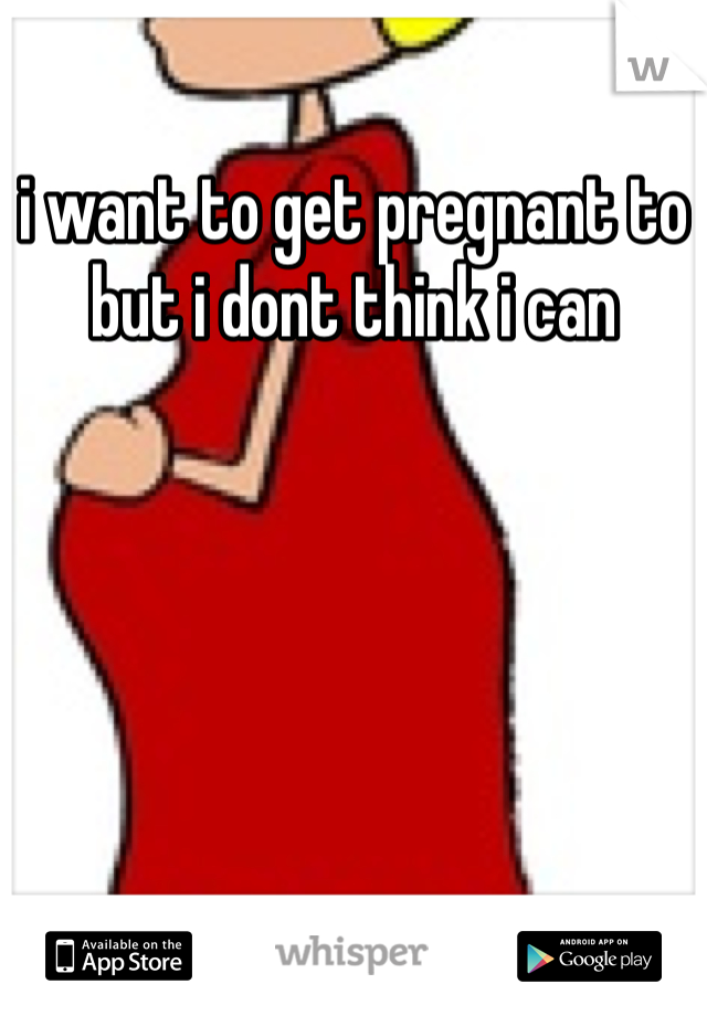 i want to get pregnant to but i dont think i can 