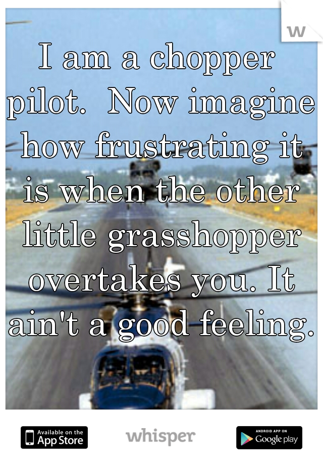 I am a chopper pilot.  Now imagine how frustrating it is when the other little grasshopper overtakes you. It ain't a good feeling. 