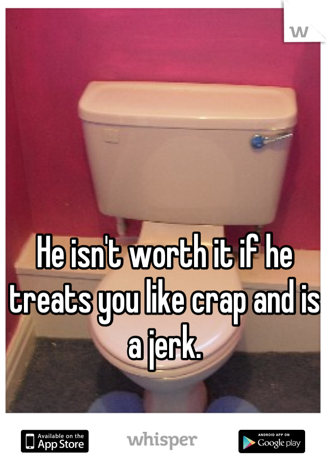 He isn't worth it if he treats you like crap and is a jerk.