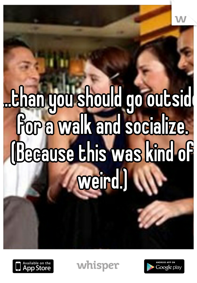 ...than you should go outside for a walk and socialize. (Because this was kind of weird.)