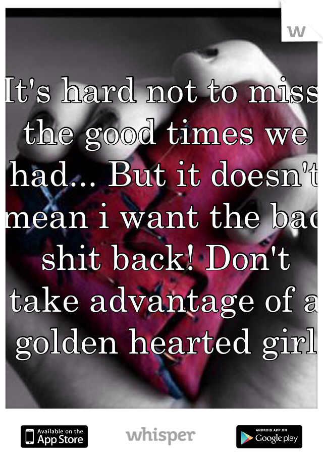 It's hard not to miss the good times we had... But it doesn't mean i want the bad shit back! Don't take advantage of a golden hearted girl