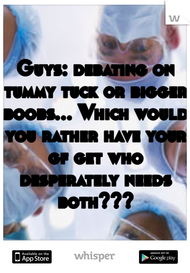 Guys: debating on tummy tuck or bigger boobs... Which would you rather have your gf get who desperately needs both???