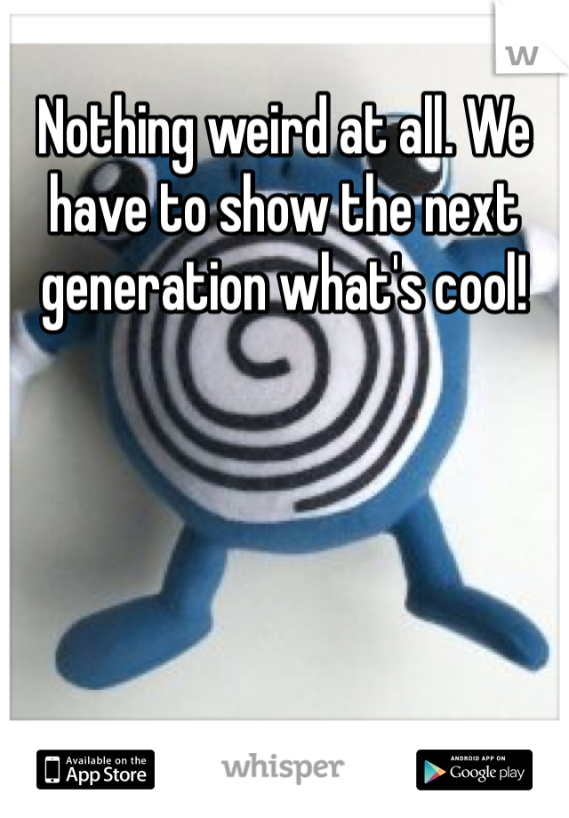 Nothing weird at all. We have to show the next generation what's cool!