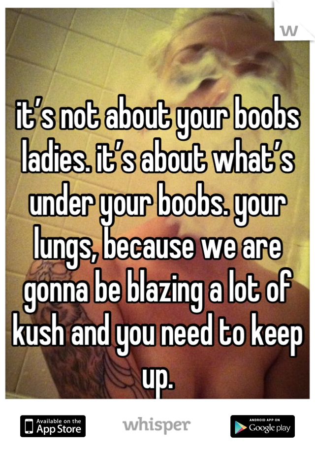 
it’s not about your boobs ladies. it’s about what’s under your boobs. your lungs, because we are gonna be blazing a lot of kush and you need to keep up.
