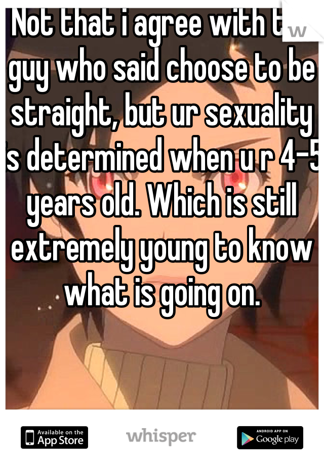 Not that i agree with the guy who said choose to be straight, but ur sexuality is determined when u r 4-5 years old. Which is still extremely young to know what is going on.