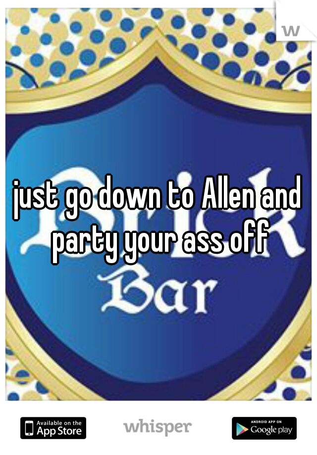 just go down to Allen and party your ass off