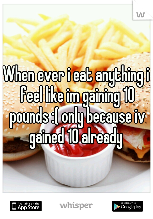 When ever i eat anything i feel like im gaining 10 pounds :( only because iv gained 10 already 