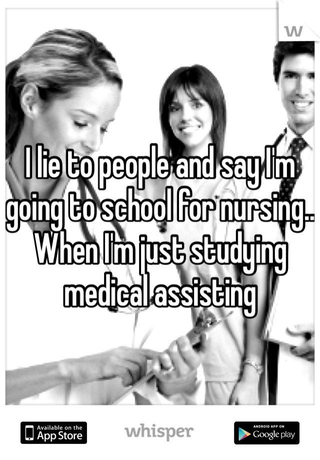 I lie to people and say I'm going to school for nursing.. When I'm just studying medical assisting  