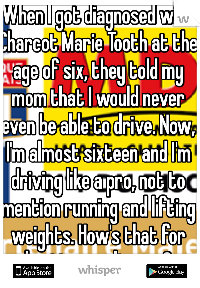 When I got diagnosed with Charcot Marie Tooth at the age of six, they told my mom that I would never even be able to drive. Now, I'm almost sixteen and I'm driving like a pro, not to mention running and lifting weights. How's that for beating my disease?