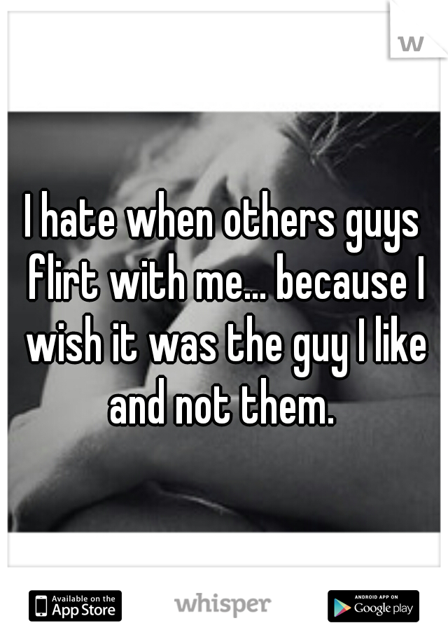I hate when others guys flirt with me... because I wish it was the guy I like and not them. 