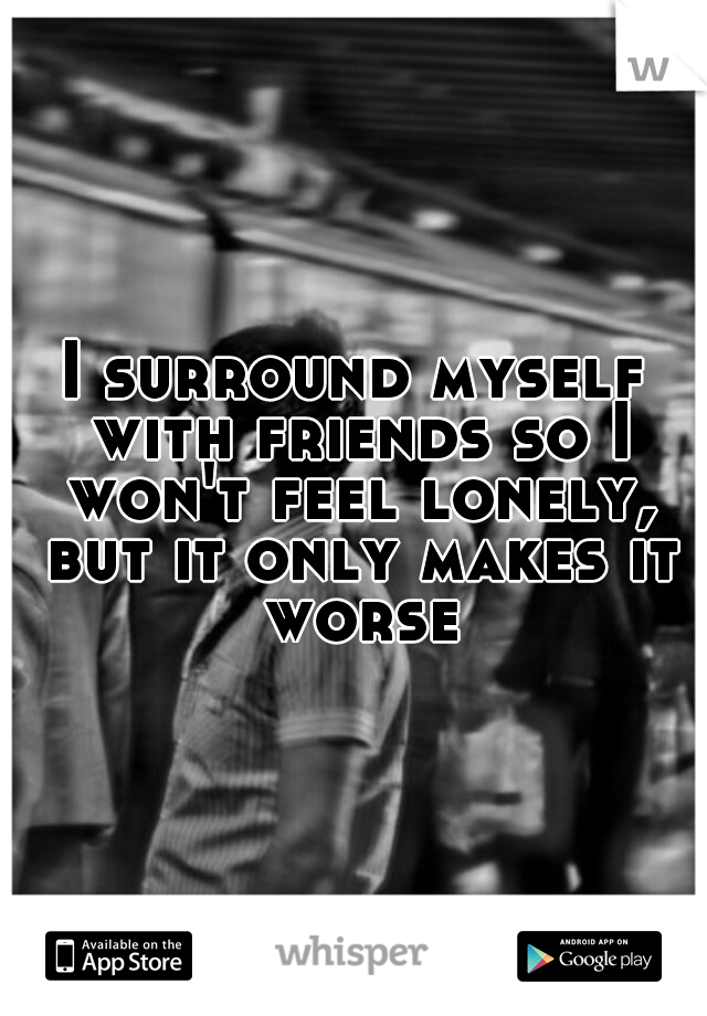 I surround myself with friends so I won't feel lonely, but it only makes it worse