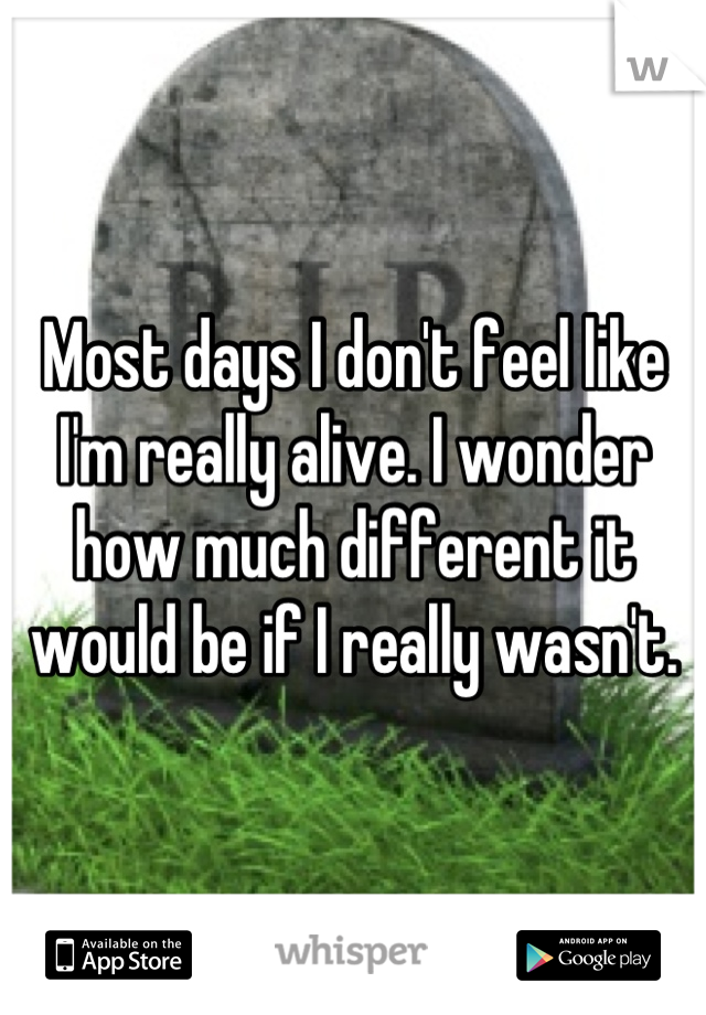 Most days I don't feel like I'm really alive. I wonder how much different it would be if I really wasn't.