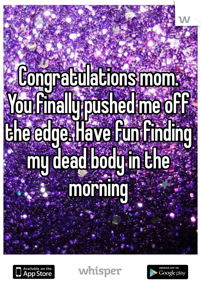 Congratulations mom. 
You finally pushed me off the edge. Have fun finding my dead body in the morning