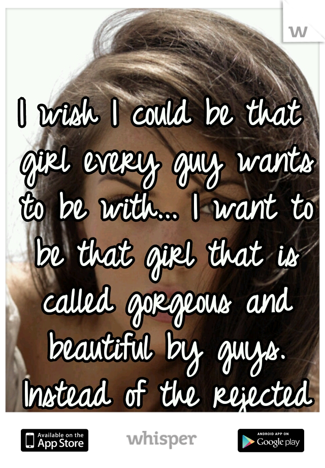 I wish I could be that girl every guy wants to be with... I want to be that girl that is called gorgeous and beautiful by guys. Instead of the rejected one.