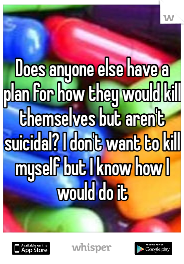 Does anyone else have a plan for how they would kill themselves but aren't suicidal? I don't want to kill myself but I know how I would do it