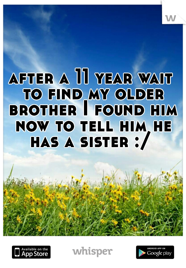 after a 11 year wait to find my older brother I found him now to tell him he has a sister :/ 