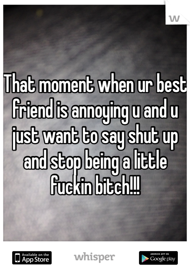 That moment when ur best friend is annoying u and u just want to say shut up and stop being a little fuckin bitch!!!
